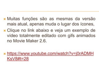  Muitas funções são as mesmas da versão
mais atual, apenas muda o lugar dos ícones,
 Clique no link abaixo e veja um exemplo de
vídeo totalmente editado com gifs animados
no Movie Maker 2.6.
 https://www.youtube.com/watch?v=j0rADMH
KsV8#t=28
 