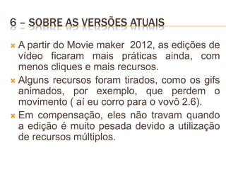 6 – SOBRE AS VERSÕES ATUAIS
 A partir do Movie maker 2012, as edições de
vídeo ficaram mais práticas ainda, com
menos cliques e mais recursos.
 Alguns recursos foram tirados, como os gifs
animados, por exemplo, que perdem o
movimento ( aí eu corro para o vovô 2.6).
 Em compensação, eles não travam quando
a edição é muito pesada devido a utilização
de recursos múltiplos.
 