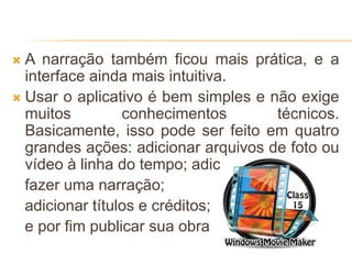  A narração também ficou mais prática, e a
interface ainda mais intuitiva.
 Usar o aplicativo é bem simples e não exige
muitos conhecimentos técnicos.
Basicamente, isso pode ser feito em quatro
grandes ações: adicionar arquivos de foto ou
vídeo à linha do tempo; adicionar áudio ou
fazer uma narração;
adicionar títulos e créditos;
e por fim publicar sua obra
 