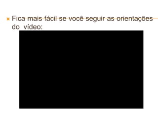  Fica mais fácil se você seguir as orientações
do vídeo:
 