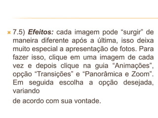  7.5) Efeitos: cada imagem pode “surgir” de
maneira diferente após a última, isso deixa
muito especial a apresentação de fotos. Para
fazer isso, clique em uma imagem de cada
vez e depois clique na guia “Animações”,
opção “Transições” e “Panorâmica e Zoom”.
Em seguida escolha a opção desejada,
variando
de acordo com sua vontade.
 