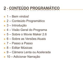2 - CONTEÚDO PROGRAMÁTICO
 1 – Bem vindos!
 2 – Conteúdo Programático
 3 – Introdução
 4 – Visão Geral do Programa
 5 – Sobre o Movie Maker 2.6
 6 – Sobre as Versões Atuais
 7 – Passo a Passo
 8 – Editar Músicas
 9 – Câmera Lenta ou Acelerada
 10 – Adicionar Narração
 