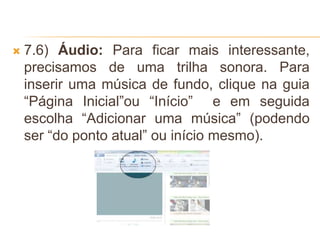  7.6) Áudio: Para ficar mais interessante,
precisamos de uma trilha sonora. Para
inserir uma música de fundo, clique na guia
“Página Inicial”ou “Início” e em seguida
escolha “Adicionar uma música” (podendo
ser “do ponto atual” ou início mesmo).
 