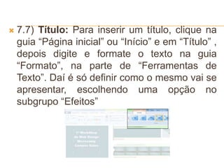  7.7) Título: Para inserir um título, clique na
guia “Página inicial” ou “Início” e em “Título” ,
depois digite e formate o texto na guia
“Formato”, na parte de “Ferramentas de
Texto”. Daí é só definir como o mesmo vai se
apresentar, escolhendo uma opção no
subgrupo “Efeitos”
 