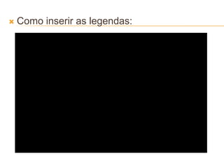  Como inserir as legendas:
 