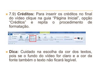  7.9) Créditos: Para inserir os créditos no final
do vídeo clique na guia “Página Inicial”, opção
“Créditos” e repita o procedimento de
formatação.
 Dica: Cuidado na escolha da cor dos textos,
pois se o fundo do vídeo for claro e a cor da
fonte também o texto não ficará legível.
 