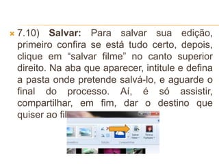  7.10) Salvar: Para salvar sua edição,
primeiro confira se está tudo certo, depois,
clique em “salvar filme” no canto superior
direito. Na aba que aparecer, intitule e defina
a pasta onde pretende salvá-lo, e aguarde o
final do processo. Aí, é só assistir,
compartilhar, em fim, dar o destino que
quiser ao filme pronto
 