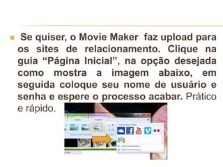  Se quiser, o Movie Maker faz upload para
os sites de relacionamento. Clique na
guia “Página Inicial”, na opção desejada
como mostra a imagem abaixo, em
seguida coloque seu nome de usuário e
senha e espere o processo acabar. Prático
e rápido.
 