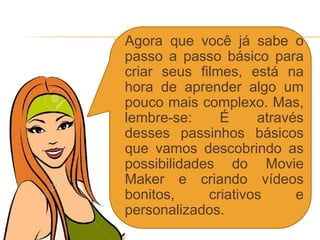  Agora que você já sabe o
passo a passo básico para
criar seus filmes, está na
hora de aprender algo um
pouco mais complexo. Mas,
lembre-se: É através
desses passinhos básicos
que vamos descobrindo as
possibilidades do Movie
Maker e criando vídeos
bonitos, criativos e
personalizados.
 
