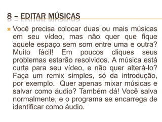 8 – EDITAR MÚSICAS
 Você precisa colocar duas ou mais músicas
em seu vídeo, mas não quer que fique
aquele espaço sem som entre uma e outra?
Muito fácil! Em poucos cliques seus
problemas estarão resolvidos. A música está
curta para seu vídeo, e não quer alterá-lo?
Faça um remix simples, só da introdução,
por exemplo. Quer apenas mixar músicas e
salvar como áudio? Também dá! Você salva
normalmente, e o programa se encarrega de
identificar como áudio.
 