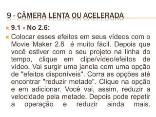 9 - CÂMERA LENTA OU ACELERADA
 9.1 - No 2.6:
 Colocar esses efeitos em seus vídeos com o
Movie Maker 2.6 é muito fácil. Depois que
você estiver com o seu projeto na linha do
tempo, clique em clipe/vídeo/efeitos de
vídeo. Vai surgir uma janela com uma opção
de "efeitos disponíveis". Corra as opções até
encontrar "reduzir metade". Clique na opção
e em adicionar. Você vai, assim, reduzir a
velocidade pela metade. Depois pode repetir
a operação e reduzir ainda mais.
 