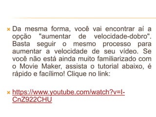  Da mesma forma, você vai encontrar aí a
opção "aumentar de velocidade-dobro".
Basta seguir o mesmo processo para
aumentar a velocidade de seu vídeo. Se
você não está ainda muito familiarizado com
o Movie Maker, assista o tutorial abaixo, é
rápido e facílimo! Clique no link:
 https://www.youtube.com/watch?v=I-
CnZ922CHU
 