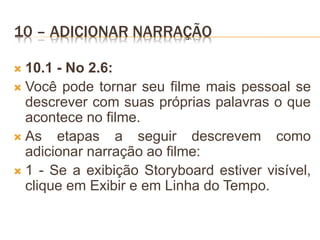 10 – ADICIONAR NARRAÇÃO
 10.1 - No 2.6:
 Você pode tornar seu filme mais pessoal se
descrever com suas próprias palavras o que
acontece no filme.
 As etapas a seguir descrevem como
adicionar narração ao filme:
 1 - Se a exibição Storyboard estiver visível,
clique em Exibir e em Linha do Tempo.
 