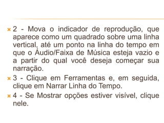  2 - Mova o indicador de reprodução, que
aparece como um quadrado sobre uma linha
vertical, até um ponto na linha do tempo em
que o Áudio/Faixa de Música esteja vazio e
a partir do qual você deseja começar sua
narração.
 3 - Clique em Ferramentas e, em seguida,
clique em Narrar Linha do Tempo.
 4 - Se Mostrar opções estiver visível, clique
nele.
 