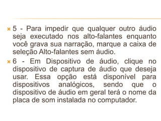  5 - Para impedir que qualquer outro áudio
seja executado nos alto-falantes enquanto
você grava sua narração, marque a caixa de
seleção Alto-falantes sem áudio.
 6 - Em Dispositivo de áudio, clique no
dispositivo de captura de áudio que deseja
usar. Essa opção está disponível para
dispositivos analógicos, sendo que o
dispositivo de áudio em geral terá o nome da
placa de som instalada no computador.
 