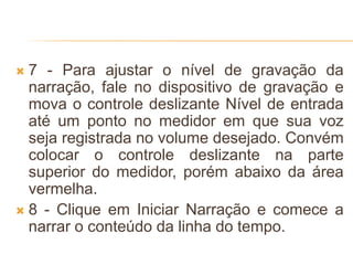  7 - Para ajustar o nível de gravação da
narração, fale no dispositivo de gravação e
mova o controle deslizante Nível de entrada
até um ponto no medidor em que sua voz
seja registrada no volume desejado. Convém
colocar o controle deslizante na parte
superior do medidor, porém abaixo da área
vermelha.
 8 - Clique em Iniciar Narração e comece a
narrar o conteúdo da linha do tempo.
 