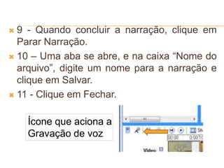  9 - Quando concluir a narração, clique em
Parar Narração.
 10 – Uma aba se abre, e na caixa “Nome do
arquivo”, digite um nome para a narração e
clique em Salvar.
 11 - Clique em Fechar.
Ícone que aciona a
Gravação de voz
 