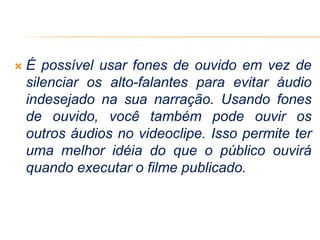  É possível usar fones de ouvido em vez de
silenciar os alto-falantes para evitar áudio
indesejado na sua narração. Usando fones
de ouvido, você também pode ouvir os
outros áudios no videoclipe. Isso permite ter
uma melhor idéia do que o público ouvirá
quando executar o filme publicado.
 