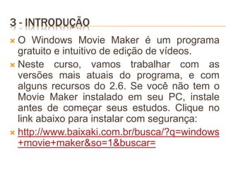 3 - INTRODUÇÃO
 O Windows Movie Maker é um programa
gratuito e intuitivo de edição de vídeos.
 Neste curso, vamos trabalhar com as
versões mais atuais do programa, e com
alguns recursos do 2.6. Se você não tem o
Movie Maker instalado em seu PC, instale
antes de começar seus estudos. Clique no
link abaixo para instalar com segurança:
 http://www.baixaki.com.br/busca/?q=windows
+movie+maker&so=1&buscar=
 