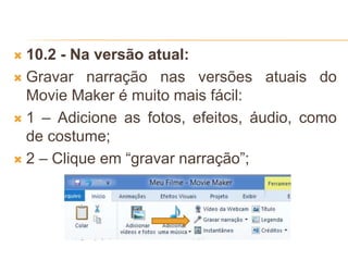  10.2 - Na versão atual:
 Gravar narração nas versões atuais do
Movie Maker é muito mais fácil:
 1 – Adicione as fotos, efeitos, áudio, como
de costume;
 2 – Clique em “gravar narração”;
 