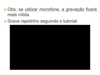  Obs: se utilizar microfone, a gravação ficará
mais nítida.
 Grave rapidinho seguindo o tutorial:
 