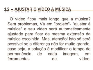 12 – AJUSTAR O VÍDEO À MÚSICA
O vídeo ficou mais longo que a música?
Sem problemas, Vá em "projeto"- "ajustar à
música" e seu vídeo será automaticamente
ajustado para ficar da mesma extensão da
música escolhida. Mas, atenção! Isto só será
possível se a diferença não for muito grande,
caso seja, a solução é modificar o tempo de
permanência de cada imagem, em
ferramentas de vídeo.
 