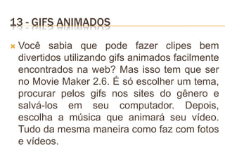 13 - GIFS ANIMADOS
 Você sabia que pode fazer clipes bem
divertidos utilizando gifs animados facilmente
encontrados na web? Mas isso tem que ser
no Movie Maker 2.6. É só escolher um tema,
procurar pelos gifs nos sites do gênero e
salvá-los em seu computador. Depois,
escolha a música que animará seu vídeo.
Tudo da mesma maneira como faz com fotos
e vídeos.
 