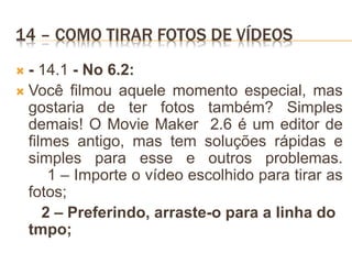 14 – COMO TIRAR FOTOS DE VÍDEOS
 - 14.1 - No 6.2:
 Você filmou aquele momento especial, mas
gostaria de ter fotos também? Simples
demais! O Movie Maker 2.6 é um editor de
filmes antigo, mas tem soluções rápidas e
simples para esse e outros problemas.
1 – Importe o vídeo escolhido para tirar as
fotos;
2 – Preferindo, arraste-o para a linha do
tmpo;
 