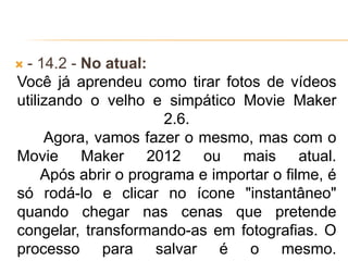 - 14.2 - No atual:
Você já aprendeu como tirar fotos de vídeos
utilizando o velho e simpático Movie Maker
2.6.
Agora, vamos fazer o mesmo, mas com o
Movie Maker 2012 ou mais atual.
Após abrir o programa e importar o filme, é
só rodá-lo e clicar no ícone "instantâneo"
quando chegar nas cenas que pretende
congelar, transformando-as em fotografias. O
processo para salvar é o mesmo.
 