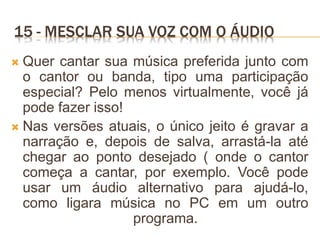 15 - MESCLAR SUA VOZ COM O ÁUDIO
 Quer cantar sua música preferida junto com
o cantor ou banda, tipo uma participação
especial? Pelo menos virtualmente, você já
pode fazer isso!
 Nas versões atuais, o único jeito é gravar a
narração e, depois de salva, arrastá-la até
chegar ao ponto desejado ( onde o cantor
começa a cantar, por exemplo. Você pode
usar um áudio alternativo para ajudá-lo,
como ligara música no PC em um outro
programa.
 