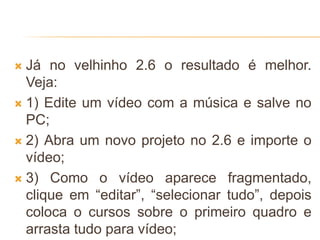  Já no velhinho 2.6 o resultado é melhor.
Veja:
 1) Edite um vídeo com a música e salve no
PC;
 2) Abra um novo projeto no 2.6 e importe o
vídeo;
 3) Como o vídeo aparece fragmentado,
clique em “editar”, “selecionar tudo”, depois
coloca o cursos sobre o primeiro quadro e
arrasta tudo para vídeo;
 