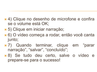  4) Clique no desenho de microfone e confira
se o volume está OK;
 5) Clique em iniciar narração;
 6) O vídeo começa a rodar, então você canta
junto;
 7) Quando terminar, clique em “parar
narração”, “salvar”, “concluído”;
 8) Se tudo deu certo, salve o vídeo e
prepare-se para o sucesso!
 