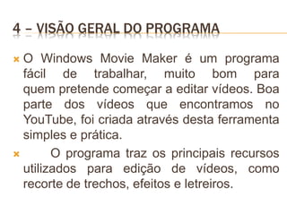 4 – VISÃO GERAL DO PROGRAMA
 O Windows Movie Maker é um programa
fácil de trabalhar, muito bom para
quem pretende começar a editar vídeos. Boa
parte dos vídeos que encontramos no
YouTube, foi criada através desta ferramenta
simples e prática.
 O programa traz os principais recursos
utilizados para edição de vídeos, como
recorte de trechos, efeitos e letreiros.
 