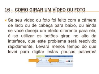 16 - COMO GIRAR UM VÍDEO OU FOTO
 Se seu vídeo ou foto foi feito com a câmera
de lado ou de cabeça para baixo, ou ainda
se você deseja um efeito diferente para ele,
é só utilizar os botões girar, no alto da
interface, que este problema será resolvido
rapidamente. Levará menos tempo do que
levei para digitar estas poucas palavras!
 