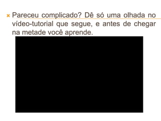  Pareceu complicado? Dê só uma olhada no
vídeo-tutorial que segue, e antes de chegar
na metade você aprende.
 