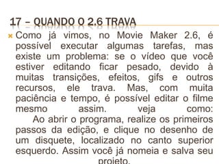 17 – QUANDO O 2.6 TRAVA
 Como já vimos, no Movie Maker 2.6, é
possível executar algumas tarefas, mas
existe um problema: se o vídeo que você
estiver editando ficar pesado, devido à
muitas transições, efeitos, gifs e outros
recursos, ele trava. Mas, com muita
paciência e tempo, é possível editar o filme
mesmo assim. veja como:
Ao abrir o programa, realize os primeiros
passos da edição, e clique no desenho de
um disquete, localizado no canto superior
esquerdo. Assim você já nomeia e salva seu
 
