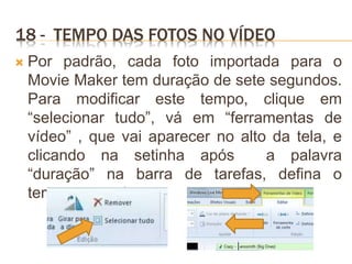 18 - TEMPO DAS FOTOS NO VÍDEO
 Por padrão, cada foto importada para o
Movie Maker tem duração de sete segundos.
Para modificar este tempo, clique em
“selecionar tudo”, vá em “ferramentas de
vídeo” , que vai aparecer no alto da tela, e
clicando na setinha após a palavra
“duração” na barra de tarefas, defina o
tempo que quiser.
 