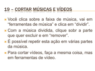 19 – CORTAR MÚSICAS E VÍDEOS
 Você clica sobre a faixa de música, vai em
“ferramentas de música” e clica em “dividir”.
 Com a música dividida, clique sobr a parte
que quer excluir e em “remover”.
 É possível repetir esta ação em várias partes
da música.
 Para cortar vídeos, faça a mesma coisa, mas
em ferramentas de vídeo.
 