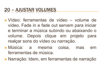 20 – AJUSTAR VOLUMES
 Vídeo: ferramentas de vídeo – volume de
vídeo. Fade in e fade out servem para iniciar
e terminar a música subindo ou abaixando o
volume. Depois clique em projeto para
realçar sons do vídeo ou narração.
 Música: a mesma coisa, mas em
ferramentas de música.
 Narração: Idem, em ferramentas de narração
 