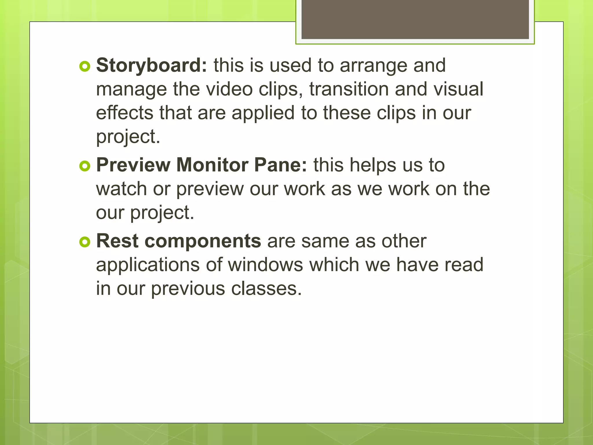  Storyboard: this is used to arrange and
manage the video clips, transition and visual
effects that are applied to these clips in our
project.
 Preview Monitor Pane: this helps us to
watch or preview our work as we work on the
our project.
 Rest components are same as other
applications of windows which we have read
in our previous classes.
 
