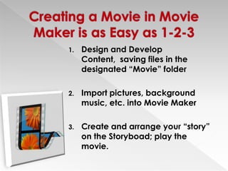 Creating a Movie in Movie Maker is as Easy as 1-2-3Design and Develop Content,  saving files in the designated “Movie” folder Import pictures, background music, etc. into Movie MakerCreate and arrange your “story” on the Storyboad; play the movie.