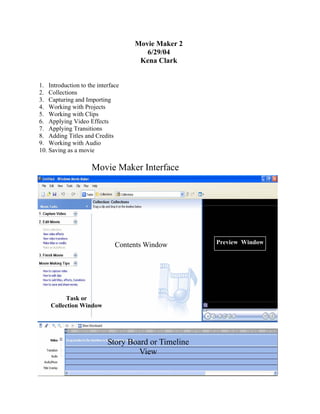 Movie Maker 2
                                      6/29/04
                                    Kena Clark


1. Introduction to the interface
2. Collections
3. Capturing and Importing
4. Working with Projects
5. Working with Clips
6. Applying Video Effects
7. Applying Transitions
8. Adding Titles and Credits
9. Working with Audio
10. Saving as a movie

                     Movie Maker Interface




                              Contents Window        Preview Window




         Task or
    Collection Window




                           Story Board or Timeline
                                    View
 
