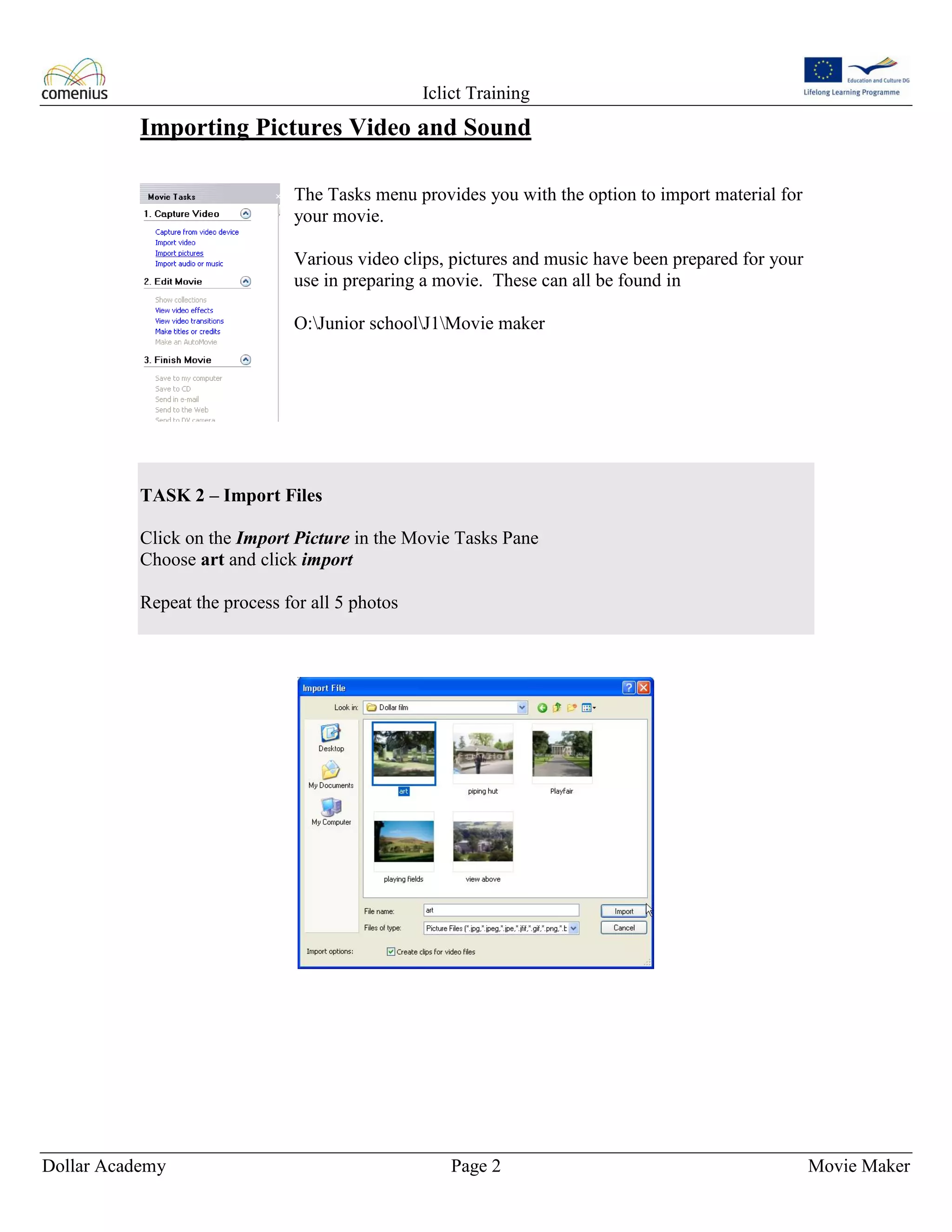 Iclict Training
Dollar Academy Page 2 Movie Maker
Importing Pictures Video and Sound
The Tasks menu provides you with the option to import material for
your movie.
Various video clips, pictures and music have been prepared for your
use in preparing a movie. These can all be found in
O:Junior schoolJ1Movie maker
TASK 2 – Import Files
Click on the Import Picture in the Movie Tasks Pane
Choose art and click import
Repeat the process for all 5 photos
 