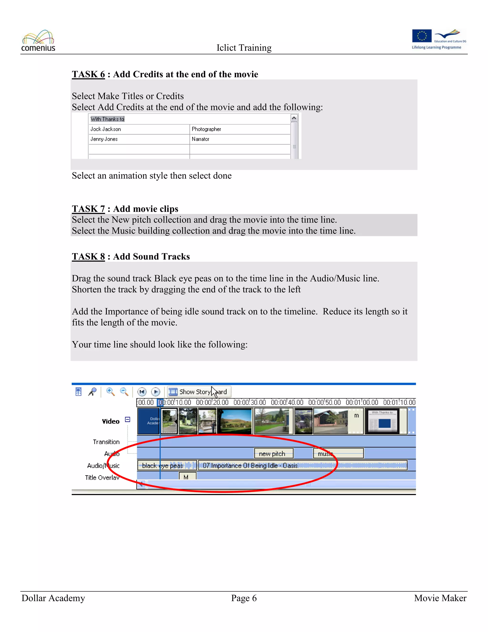 Iclict Training
Dollar Academy Page 6 Movie Maker
TASK 6 : Add Credits at the end of the movie
Select Make Titles or Credits
Select Add Credits at the end of the movie and add the following:
Select an animation style then select done
TASK 7 : Add movie clips
Select the New pitch collection and drag the movie into the time line.
Select the Music building collection and drag the movie into the time line.
TASK 8 : Add Sound Tracks
Drag the sound track Black eye peas on to the time line in the Audio/Music line.
Shorten the track by dragging the end of the track to the left
Add the Importance of being idle sound track on to the timeline. Reduce its length so it
fits the length of the movie.
Your time line should look like the following:
 
