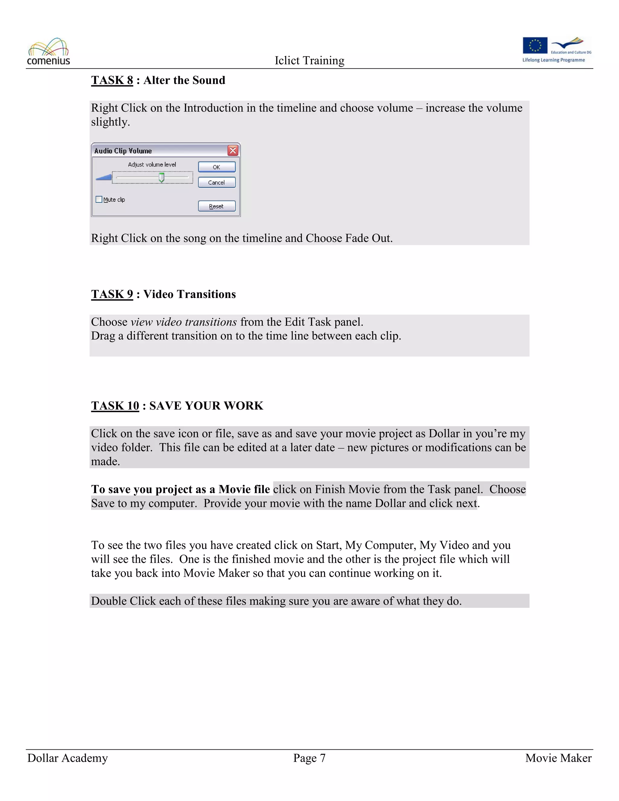 Iclict Training
Dollar Academy Page 7 Movie Maker
TASK 8 : Alter the Sound
Right Click on the Introduction in the timeline and choose volume – increase the volume
slightly.
Right Click on the song on the timeline and Choose Fade Out.
TASK 9 : Video Transitions
Choose view video transitions from the Edit Task panel.
Drag a different transition on to the time line between each clip.
TASK 10 : SAVE YOUR WORK
Click on the save icon or file, save as and save your movie project as Dollar in you’re my
video folder. This file can be edited at a later date – new pictures or modifications can be
made.
To save you project as a Movie file click on Finish Movie from the Task panel. Choose
Save to my computer. Provide your movie with the name Dollar and click next.
To see the two files you have created click on Start, My Computer, My Video and you
will see the files. One is the finished movie and the other is the project file which will
take you back into Movie Maker so that you can continue working on it.
Double Click each of these files making sure you are aware of what they do.
 