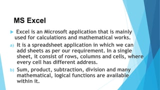 MS Excel
 Excel is an Microsoft application that is mainly
used for calculations and mathematical works.
a) It is a spreadsheet application in which we can
add sheets as per our requirement. In a single
sheet, it consist of rows, columns and cells, where
every cell has different address.
b) Sum, product, subtraction, division and many
mathematical, logical functions are available
within it.
 