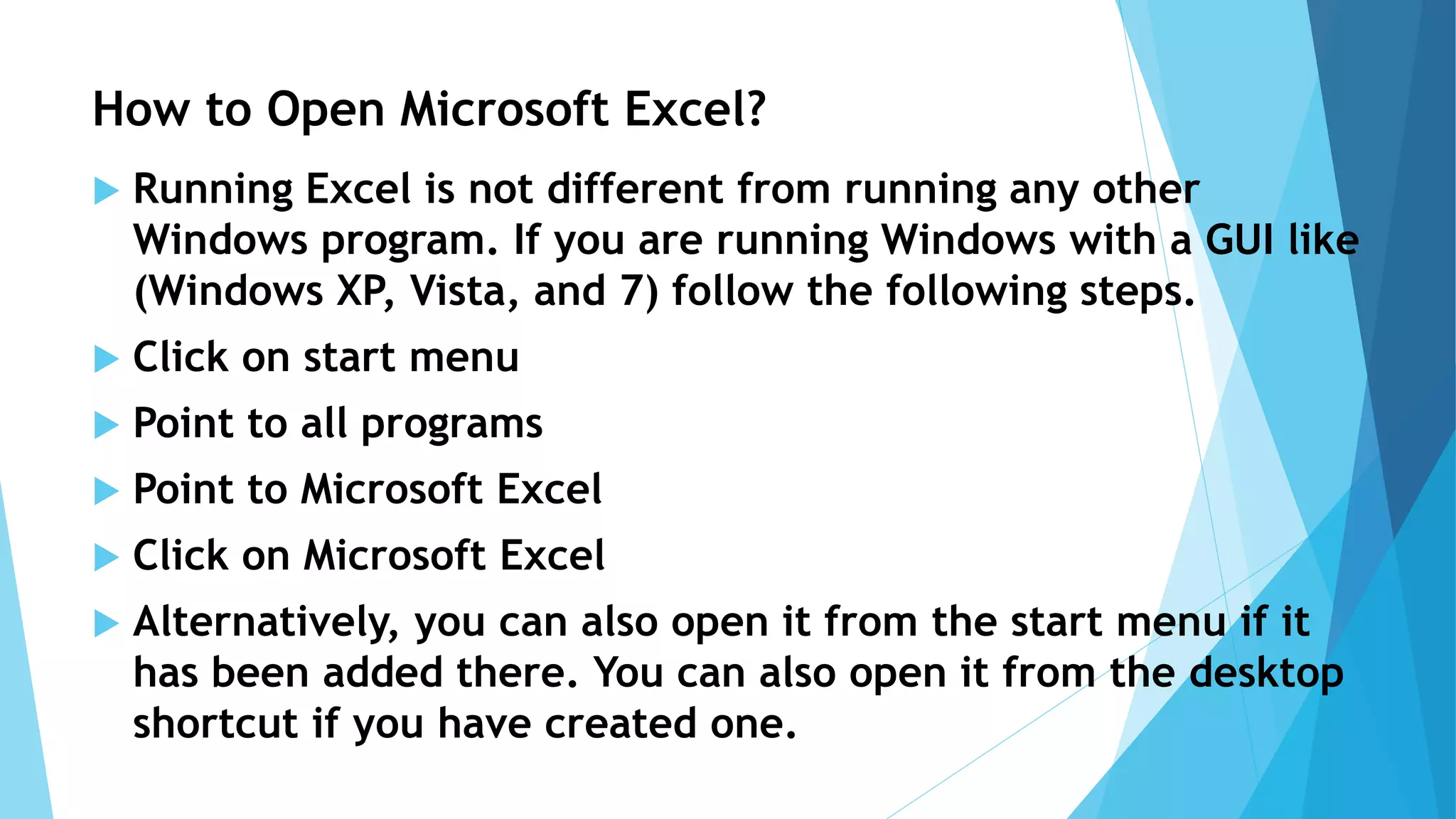 How to Open Microsoft Excel?
 Running Excel is not different from running any other
Windows program. If you are running Windows with a GUI like
(Windows XP, Vista, and 7) follow the following steps.
 Click on start menu
 Point to all programs
 Point to Microsoft Excel
 Click on Microsoft Excel
 Alternatively, you can also open it from the start menu if it
has been added there. You can also open it from the desktop
shortcut if you have created one.
 