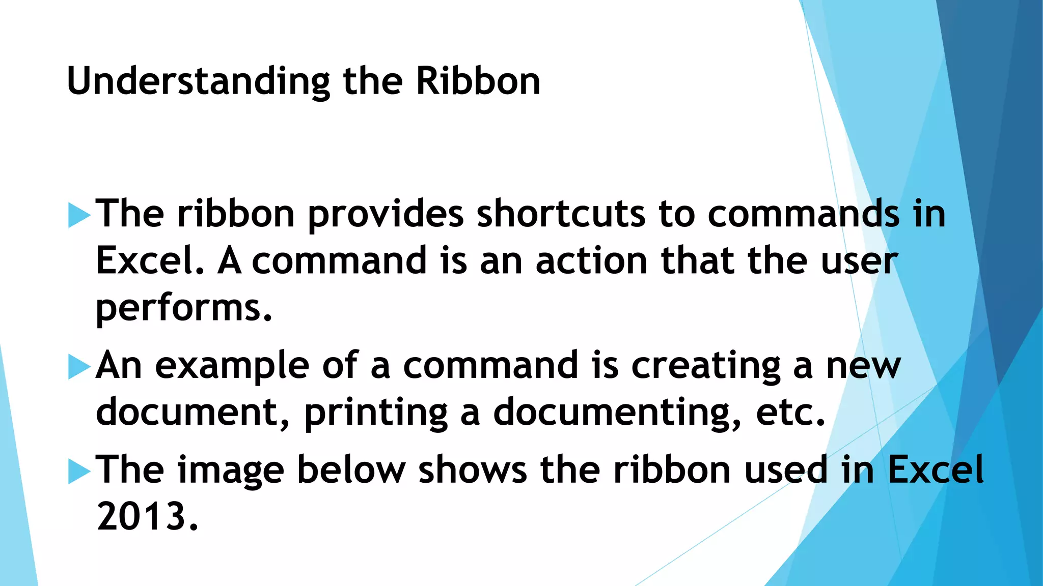 Understanding the Ribbon
The ribbon provides shortcuts to commands in
Excel. A command is an action that the user
performs.
An example of a command is creating a new
document, printing a documenting, etc.
The image below shows the ribbon used in Excel
2013.
 