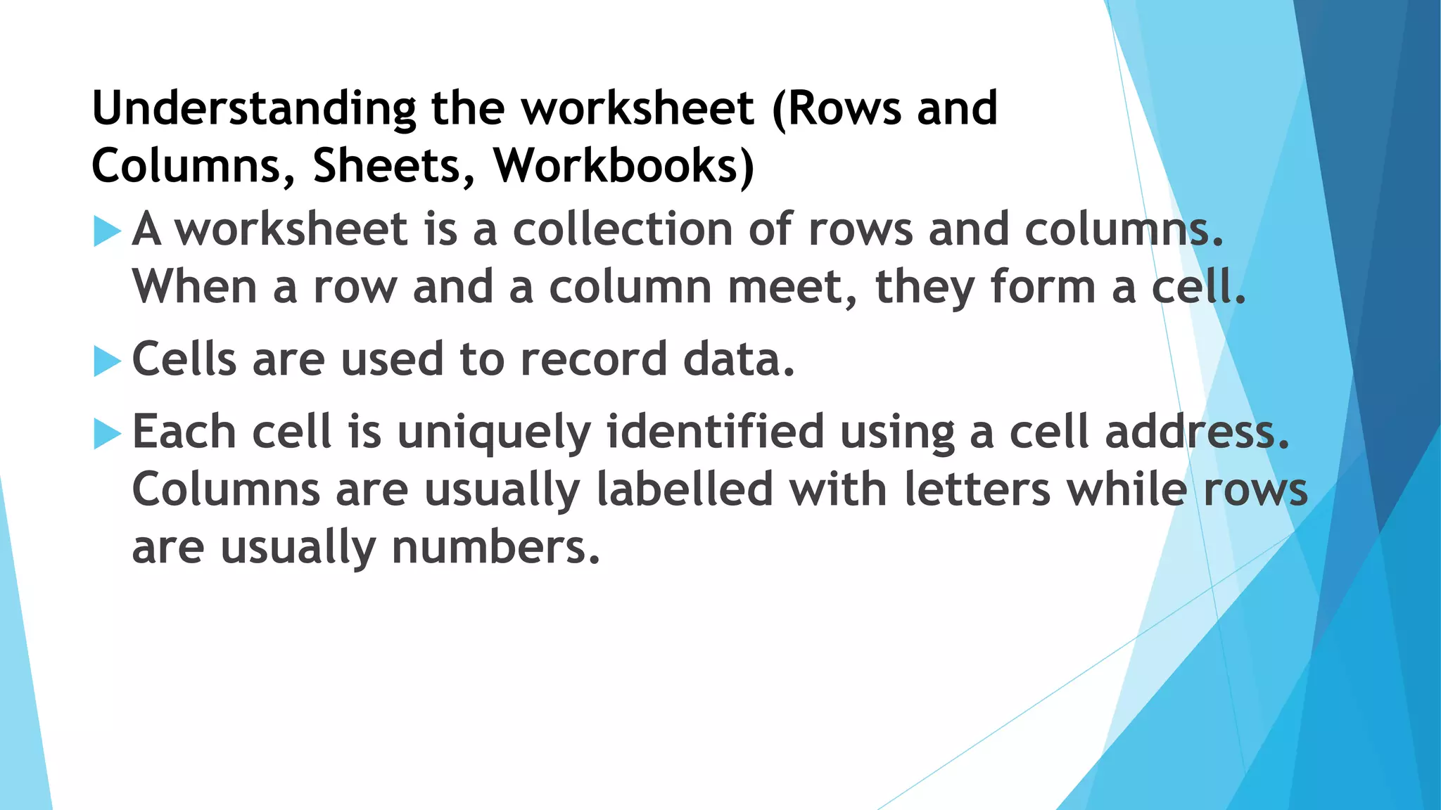 Understanding the worksheet (Rows and
Columns, Sheets, Workbooks)
 A worksheet is a collection of rows and columns.
When a row and a column meet, they form a cell.
 Cells are used to record data.
 Each cell is uniquely identified using a cell address.
Columns are usually labelled with letters while rows
are usually numbers.
 