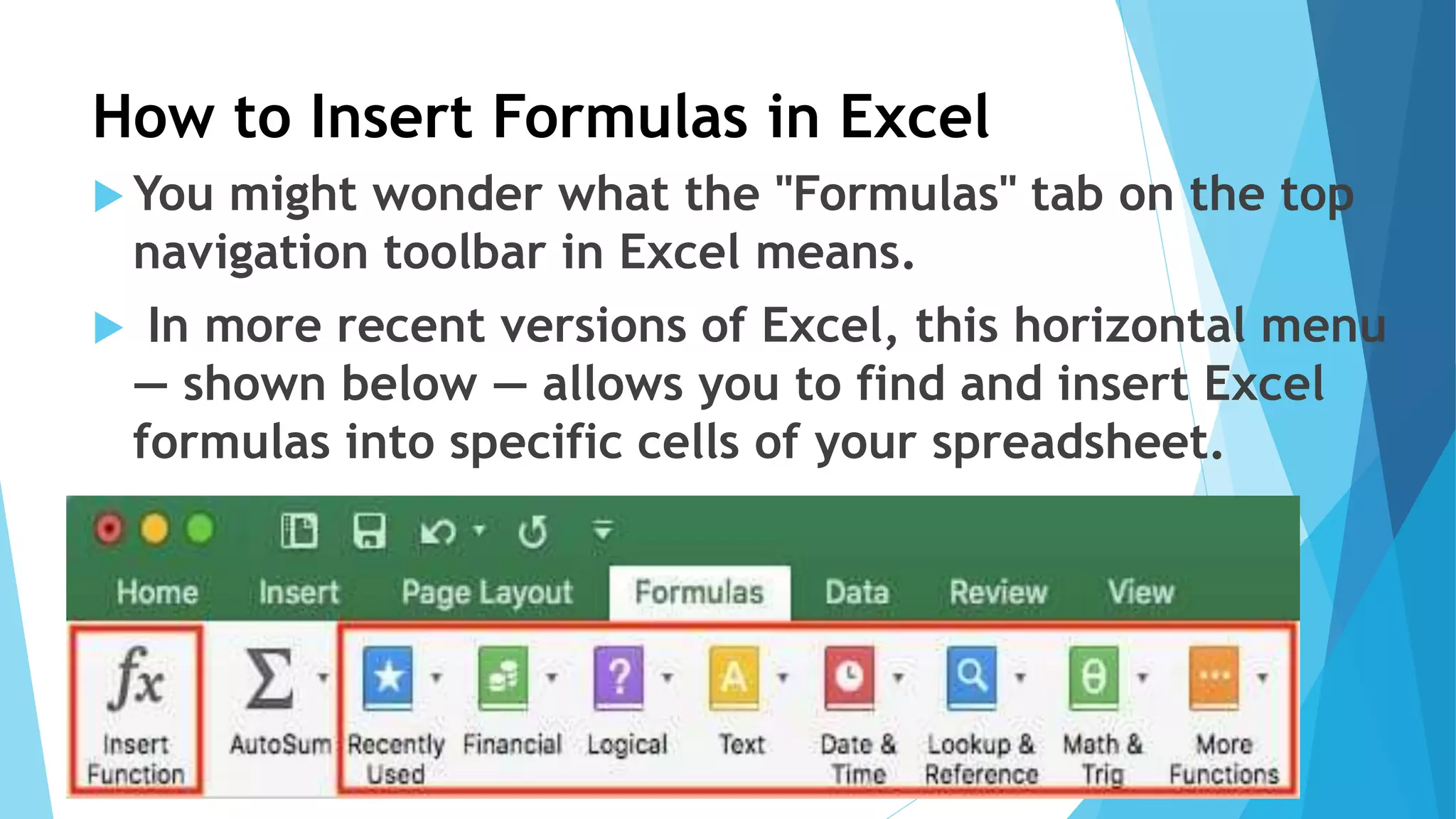 How to Insert Formulas in Excel
 You might wonder what the "Formulas" tab on the top
navigation toolbar in Excel means.
 In more recent versions of Excel, this horizontal menu
— shown below — allows you to find and insert Excel
formulas into specific cells of your spreadsheet.
 